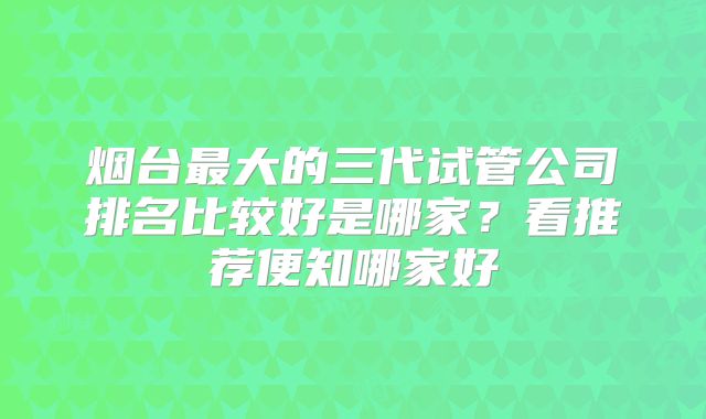 烟台最大的三代试管公司排名比较好是哪家？看推荐便知哪家好