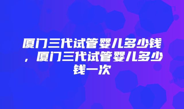 厦门三代试管婴儿多少钱，厦门三代试管婴儿多少钱一次