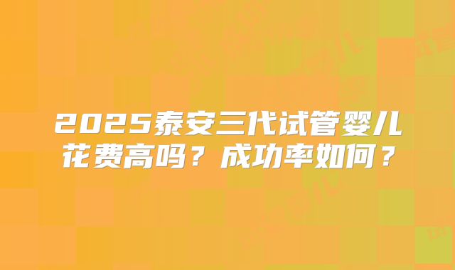 2025泰安三代试管婴儿花费高吗？成功率如何？