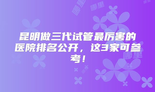 昆明做三代试管最厉害的医院排名公开，这3家可参考！