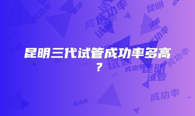 昆明三代试管成功率多高？