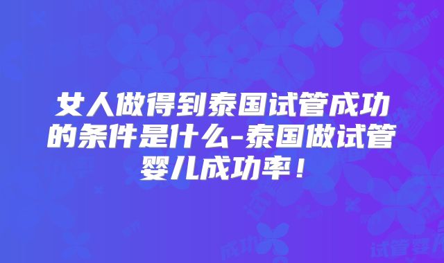 女人做得到泰国试管成功的条件是什么-泰国做试管婴儿成功率！