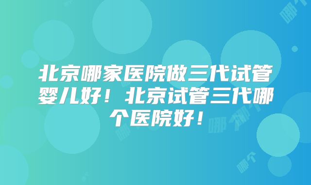 北京哪家医院做三代试管婴儿好!北京试管三代哪个医院好!