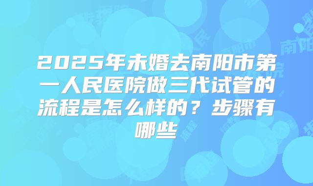 2025年未婚去南阳市第一人民医院做三代试管的流程是怎么样的?步骤有哪些