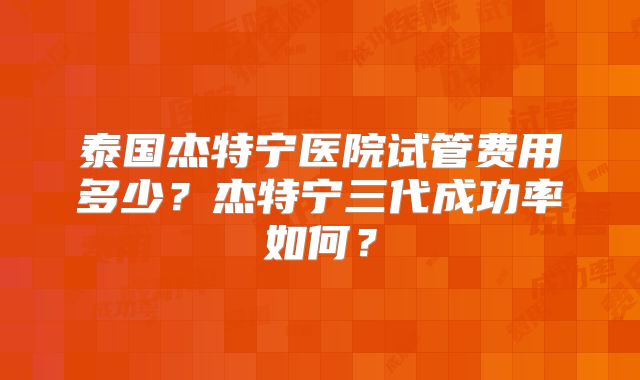 泰国杰特宁医院试管费用多少？杰特宁三代成功率如何？