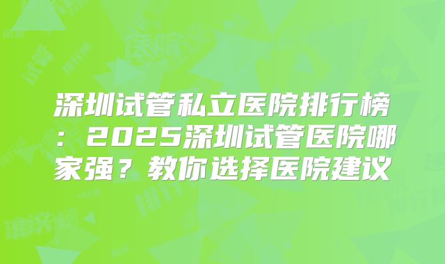 深圳试管私立医院排行榜：2025深圳试管医院哪家强？教你选择医院建议
