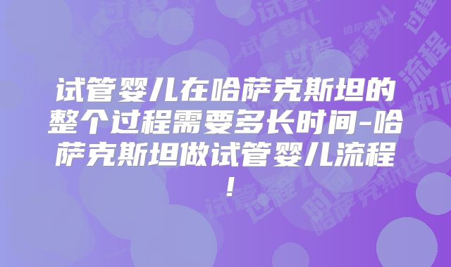 试管婴儿在哈萨克斯坦的整个过程需要多长时间-哈萨克斯坦做试管婴儿流程!
