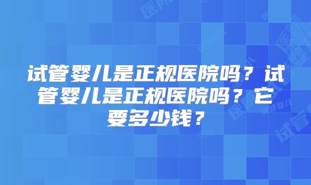 试管婴儿是正规医院吗?试管婴儿是正规医院吗?它要多少钱?