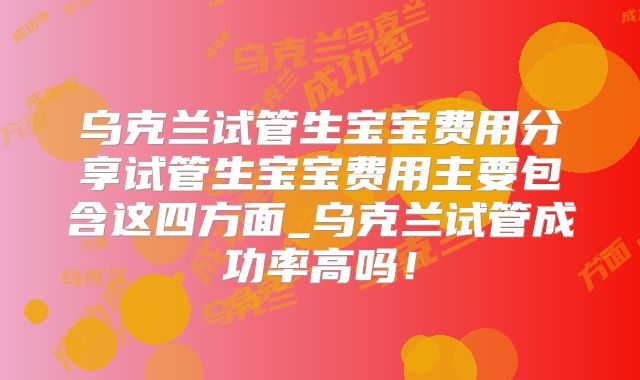 乌克兰试管生宝宝费用分享试管生宝宝费用主要包含这四方面_乌克兰试管成功率高吗！