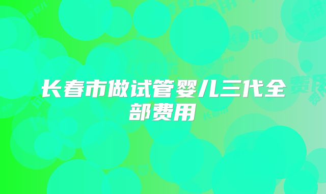 长春市做试管婴儿三代全部费用
