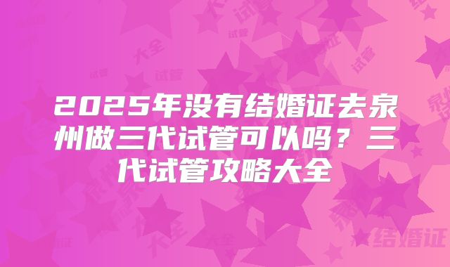2025年没有结婚证去泉州做三代试管可以吗？三代试管攻略大全