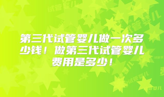 第三代试管婴儿做一次多少钱!做第三代试管婴儿费用是多少!