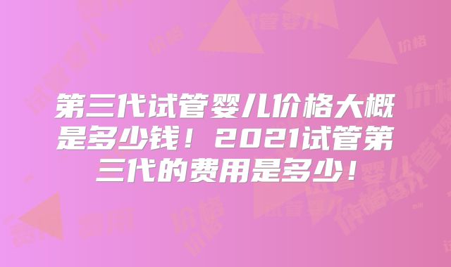 第三代试管婴儿价格大概是多少钱！2021试管第三代的费用是多少！