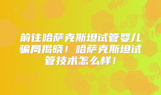 前往哈萨克斯坦试管婴儿骗局揭晓!哈萨克斯坦试管技术怎么样!