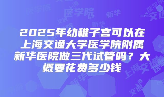 2025年幼稚子宫可以在上海交通大学医学院附属新华医院做三代试管吗？大概要花费多少钱