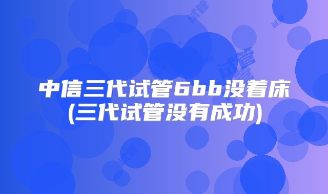 中信三代试管6bb没着床(三代试管没有成功)