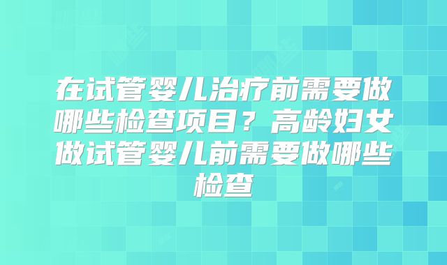 在试管婴儿治疗前需要做哪些检查项目？高龄妇女做试管婴儿前需要做哪些检查