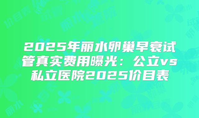 2025年丽水卵巢早衰试管真实费用曝光：公立vs私立医院2025价目表