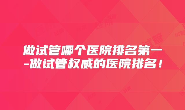 做试管哪个医院排名第一-做试管权威的医院排名!