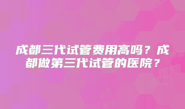 成都三代试管费用高吗？成都做第三代试管的医院？