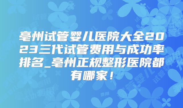 亳州试管婴儿医院大全2023三代试管费用与成功率排名_亳州正规整形医院都有哪家!