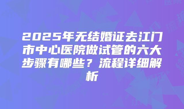 2025年无结婚证去江门市中心医院做试管的六大步骤有哪些?流程详细解析