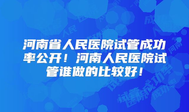 河南省人民医院试管成功率公开!河南人民医院试管谁做的比较好!