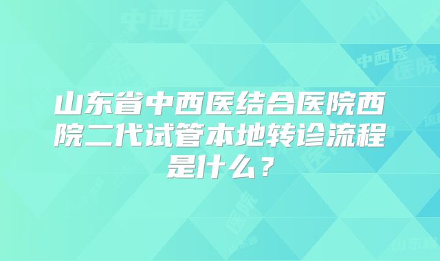 山东省中西医结合医院西院二代试管本地转诊流程是什么？