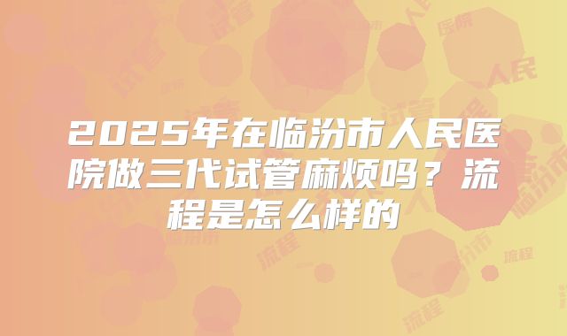 2025年在临汾市人民医院做三代试管麻烦吗？流程是怎么样的