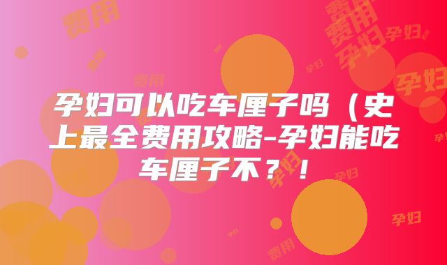 孕妇可以吃车厘子吗(史上最全费用攻略-孕妇能吃车厘子不?!