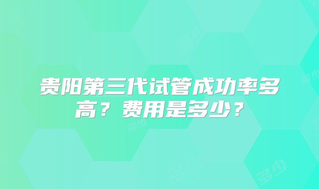 贵阳第三代试管成功率多高？费用是多少？