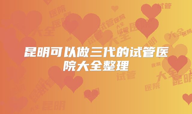 昆明可以做三代的试管医院大全整理