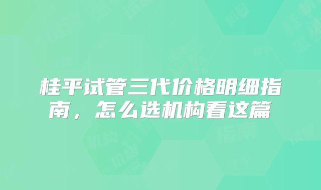 桂平试管三代价格明细指南,怎么选机构看这篇