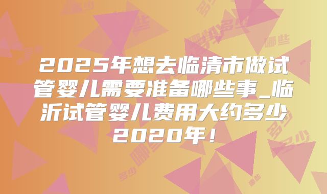 2025年想去临清市做试管婴儿需要准备哪些事_临沂试管婴儿费用大约多少2020年！