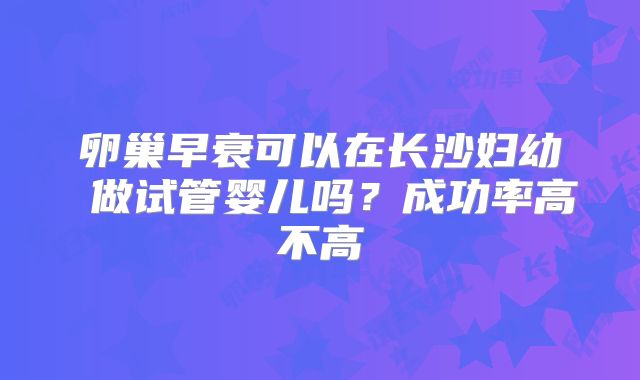 卵巢早衰可以在长沙妇幼 做试管婴儿吗?成功率高不高