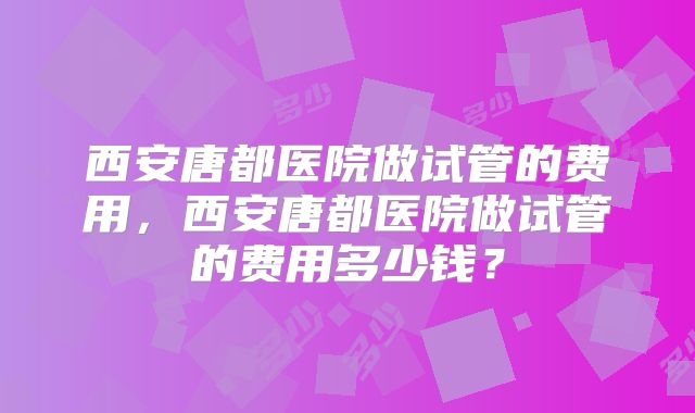 西安唐都医院做试管的费用，西安唐都医院做试管的费用多少钱？