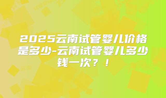 2025云南试管婴儿价格是多少-云南试管婴儿多少钱一次？！
