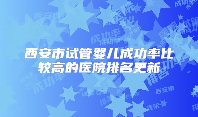 西安市试管婴儿成功率比较高的医院排名更新