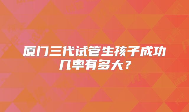 厦门三代试管生孩子成功几率有多大？