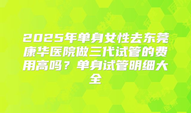 2025年单身女性去东莞康华医院做三代试管的费用高吗?单身试管明细大全