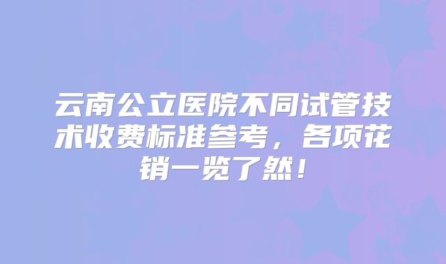 云南公立医院不同试管技术收费标准参考,各项花销一览了然!