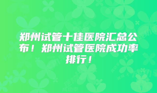 郑州试管十佳医院汇总公布！郑州试管医院成功率排行！