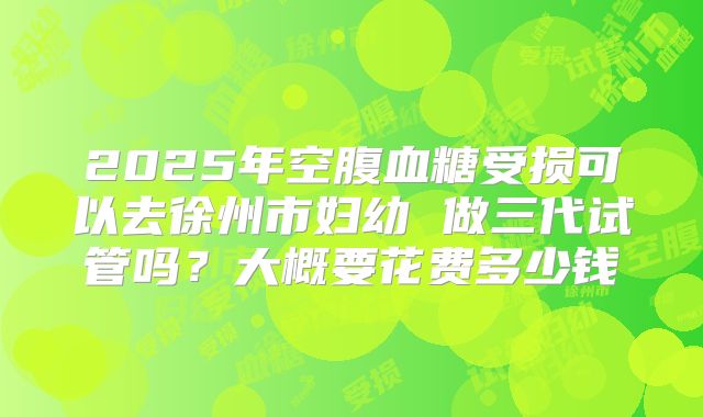 2025年空腹血糖受损可以去徐州市妇幼 做三代试管吗?大概要花费多少钱