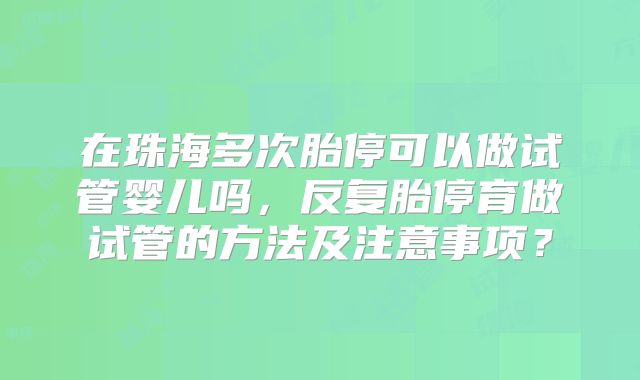 在珠海多次胎停可以做试管婴儿吗，反复胎停育做试管的方法及注意事项？