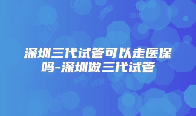深圳三代试管可以走医保吗-深圳做三代试管