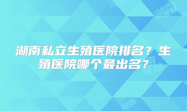 湖南私立生殖医院排名？生殖医院哪个最出名？
