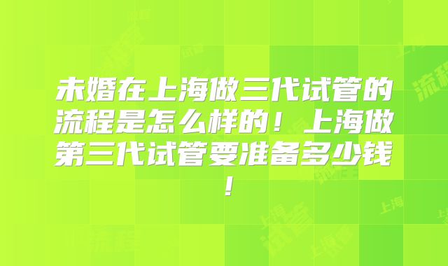 未婚在上海做三代试管的流程是怎么样的!上海做第三代试管要准备多少钱!