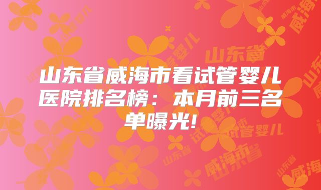 山东省威海市看试管婴儿医院排名榜：本月前三名单曝光!
