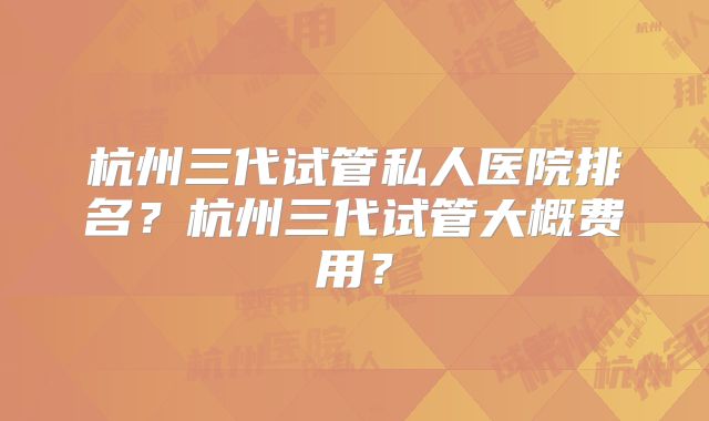 杭州三代试管私人医院排名?杭州三代试管大概费用?