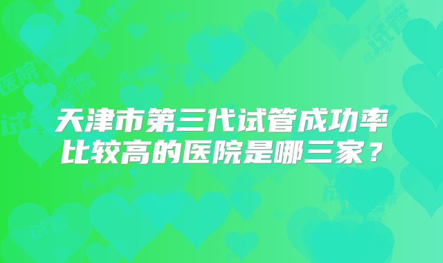 天津市第三代试管成功率比较高的医院是哪三家？
